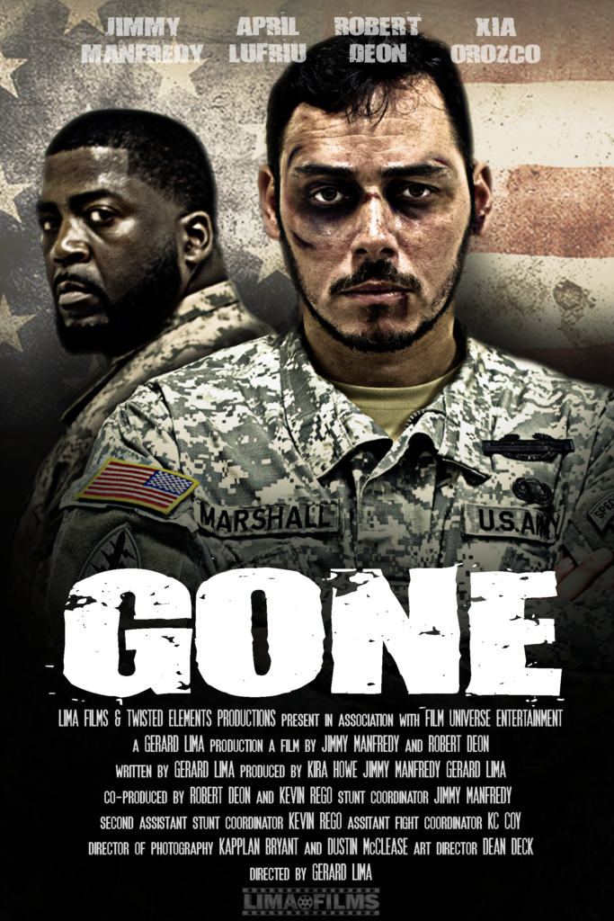 Gone
After a Soldier is sent off to war, his wife receives a letter he sent home saying his goodbye to her.
This film is currently in pre-production and will be completed by the end of July.
LIMA FILMS & TWISTED ELEMENTS PRODUCTION present in association with FILM UNIVERSE ENTERTAINMENT a GERARD LIMA production a film by JIMMY MANFREDY ROBERT DEON APRIL LUFRIU XIA OROZCO story by GERARD LIMA first a.d. KIRA HOWE stunt cordinator JIMMY MANFREDY assistant stunt coordinator KEVIN REGO assistant fight coordinator CASEY McCOY executive produced by GERARD LIMA PRODUCED BY JIMMY MANFREDY KIRA HOWE co-produced by ROBERT DEON KEVIN REGO art director DEAN DECK co-director of photography DUSTIN McCLEASE & KAPPLAN BRYANT script supervisor HAILEY ESCOBAR make-up artist EUGENIA DRAKE JOSH WARDEN edited by JIM REIMAN directed by GERARD LIMA
